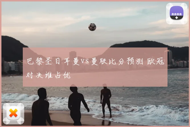 巴黎圣日耳曼vs曼联比分预测 欧冠对决谁占优