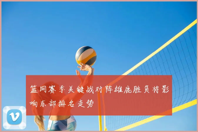 篮网赛季关键战对阵雄鹿胜负将影响东部排名走势