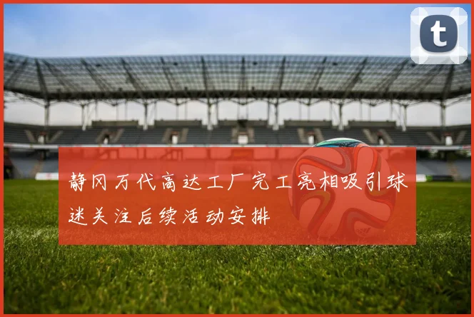 静冈万代高达工厂完工亮相吸引球迷关注后续活动安排