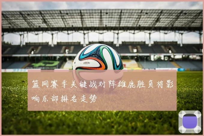 篮网赛季关键战对阵雄鹿胜负将影响东部排名走势
