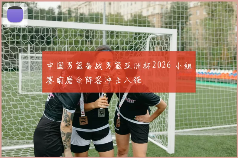 中国男篮备战男篮亚洲杯2026 小组赛前磨合阵容冲击八强