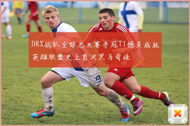 DRX战队全球总决赛夺冠T1憾负成就英雄联盟史上首次黑马奇迹
