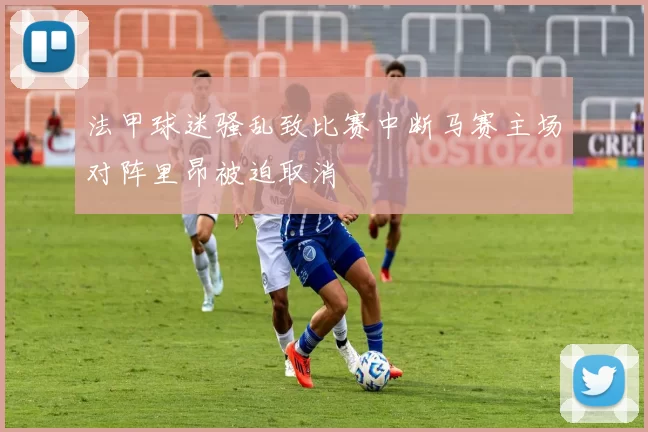 法甲球迷骚乱致比赛中断马赛主场对阵里昂被迫取消