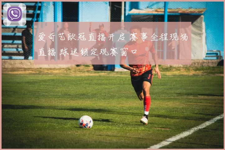 爱奇艺欧冠直播开启 赛事全程现场直播 球迷锁定观赛窗口