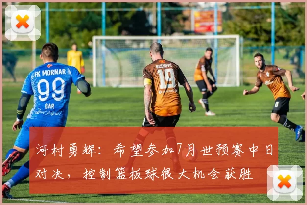 河村勇辉：希望参加7月世预赛中日对决，控制篮板球很大机会获胜